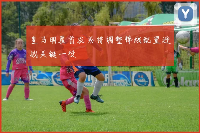 皇马明晨首发或将调整锋线配置迎战关键一役