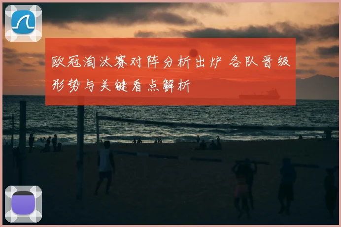 欧冠淘汰赛对阵分析出炉 各队晋级形势与关键看点解析