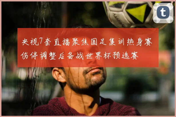 央视7套直播聚焦国足集训热身赛 伤停调整后备战世界杯预选赛
