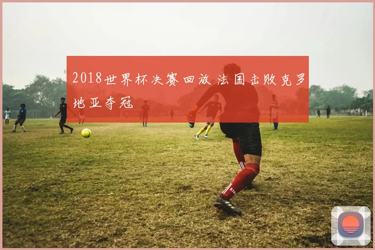 2018世界杯决赛回放 法国击败克罗地亚夺冠