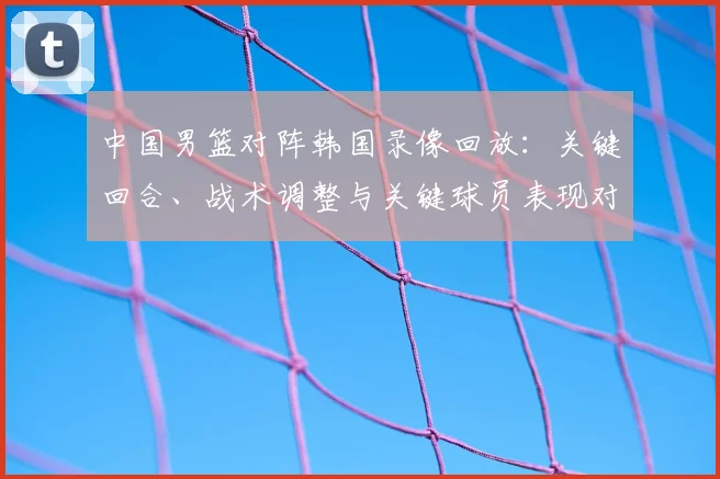 中国男篮对阵韩国录像回放：关键回合、战术调整与关键球员表现对胜负影响