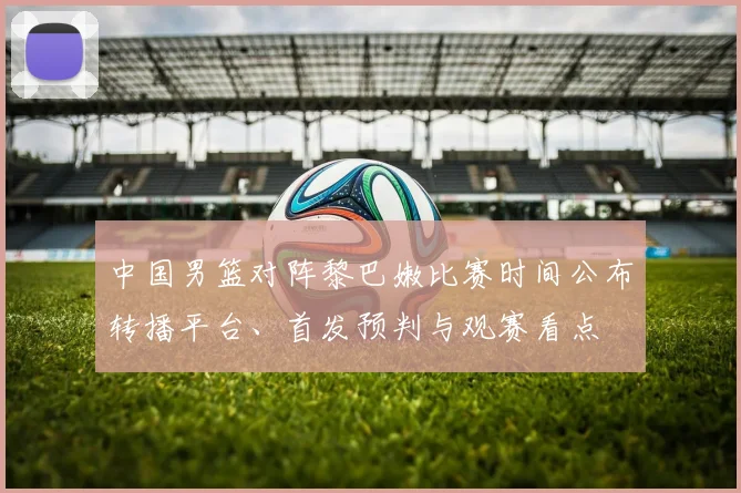 中国男篮对阵黎巴嫩比赛时间公布转播平台、首发预判与观赛看点