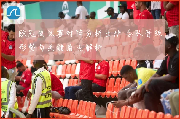 欧冠淘汰赛对阵分析出炉 各队晋级形势与关键看点解析