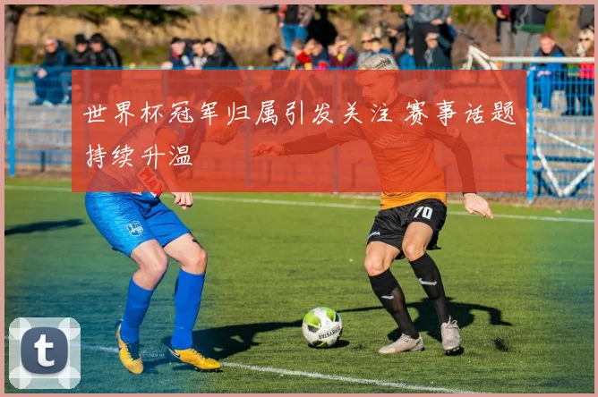 世界杯冠军归属引发关注 赛事话题持续升温