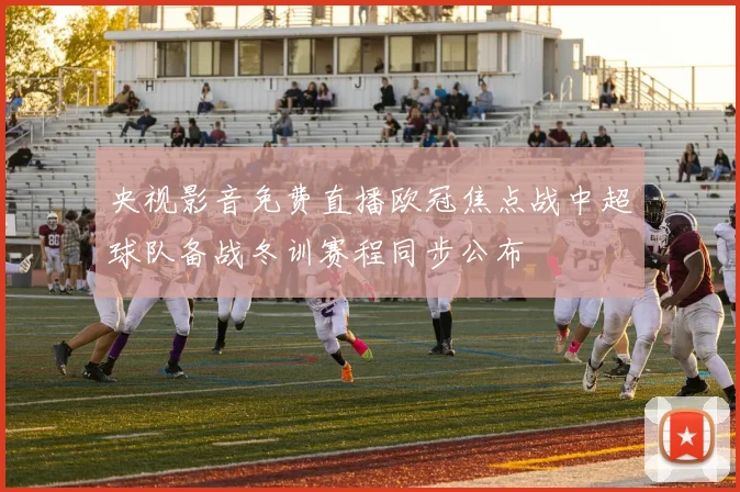 央视影音免费直播欧冠焦点战中超球队备战冬训赛程同步公布