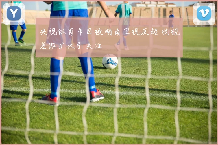 央视体育节目被湖南卫视反超 收视差距扩大引关注