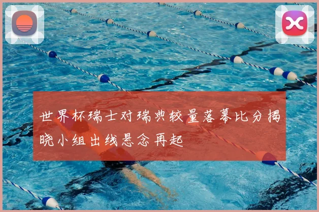 世界杯瑞士对瑞典较量落幕比分揭晓小组出线悬念再起