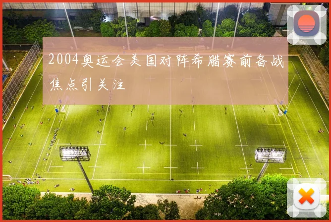 2004奥运会美国对阵希腊赛前备战焦点引关注
