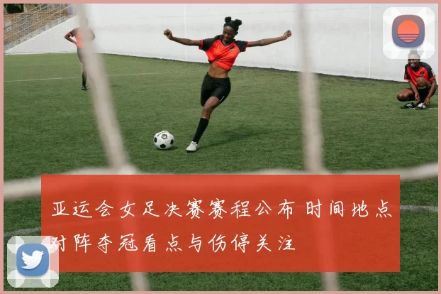 亚运会女足决赛赛程公布 时间地点对阵夺冠看点与伤停关注
