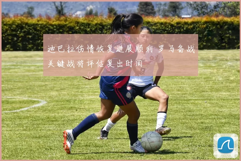 迪巴拉伤情恢复进展顺利 罗马备战关键战将评估复出时间