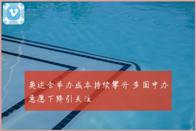 奥运会举办成本持续攀升 多国申办意愿下降引关注