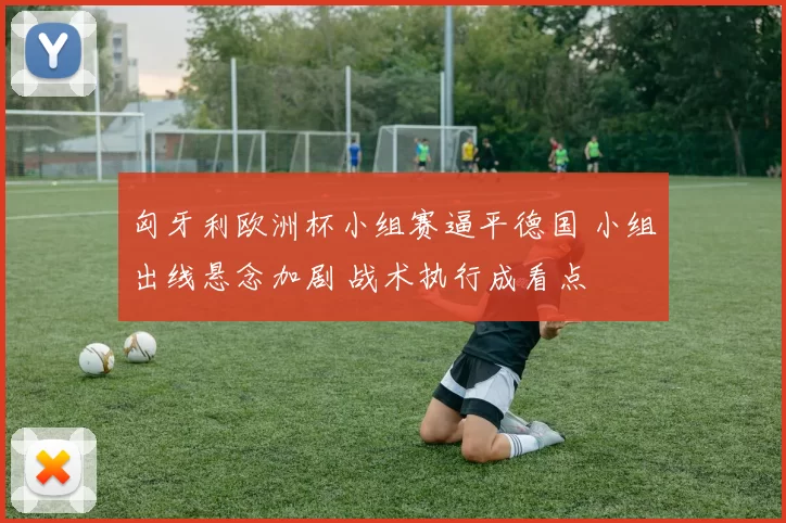 匈牙利欧洲杯小组赛逼平德国 小组出线悬念加剧 战术执行成看点