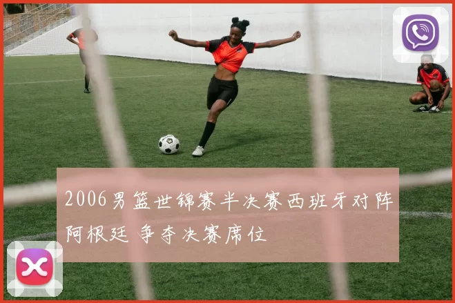 2006男篮世锦赛半决赛西班牙对阵阿根廷 争夺决赛席位