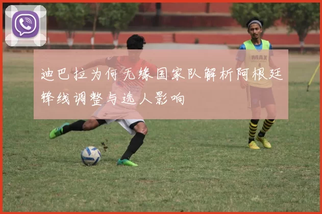 迪巴拉为何无缘国家队解析阿根廷锋线调整与选人影响