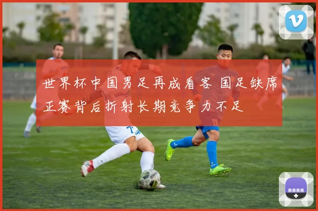 世界杯中国男足再成看客 国足缺席正赛背后折射长期竞争力不足