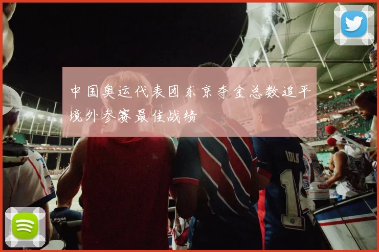 中国奥运代表团东京夺金总数追平境外参赛最佳战绩
