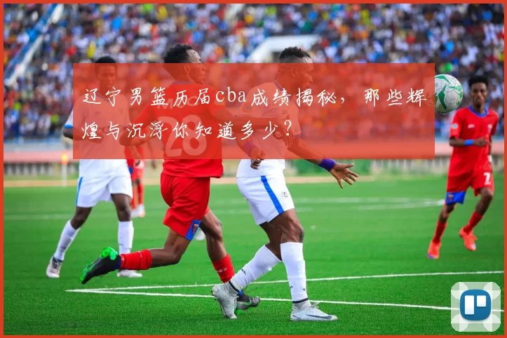 辽宁男篮历届cba成绩揭秘，那些辉煌与沉浮你知道多少？