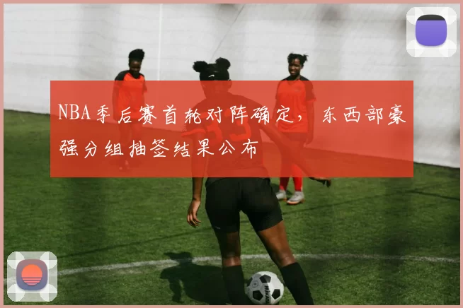 NBA季后赛首轮对阵确定，东西部豪强分组抽签结果公布