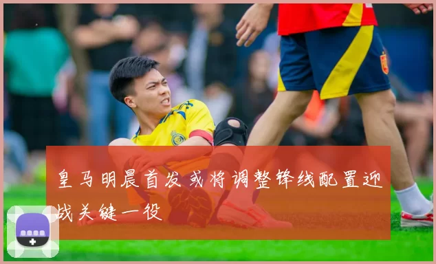 皇马明晨首发或将调整锋线配置迎战关键一役
