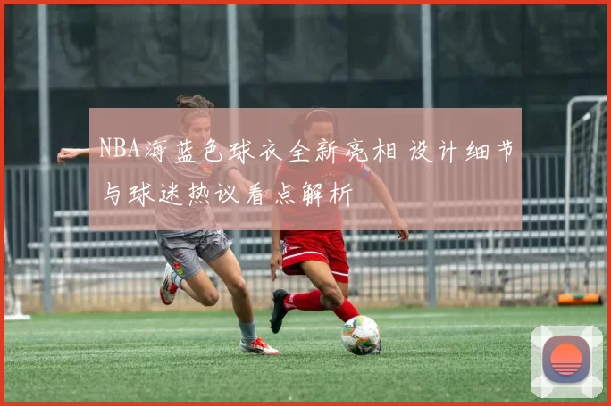 NBA海蓝色球衣全新亮相 设计细节与球迷热议看点解析