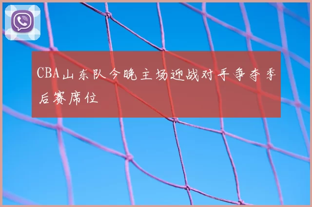 CBA山东队今晚主场迎战对手争夺季后赛席位