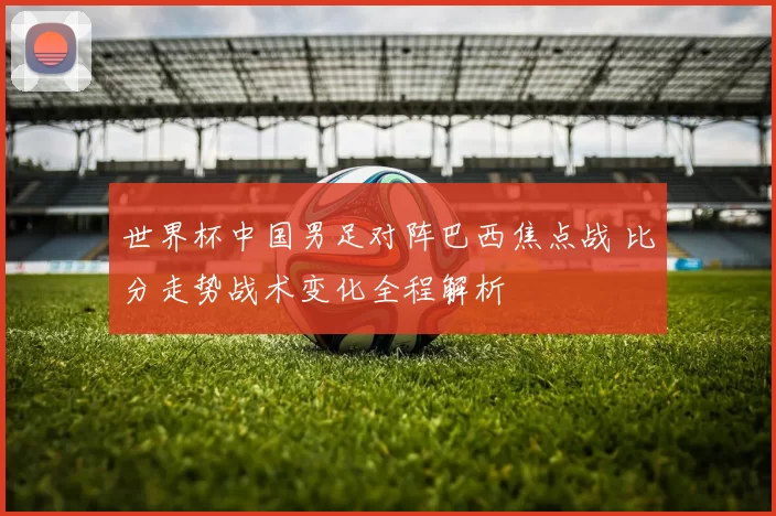 世界杯中国男足对阵巴西焦点战 比分走势战术变化全程解析