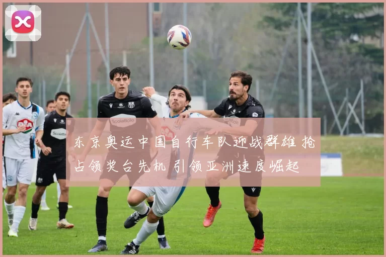 东京奥运中国自行车队迎战群雄 抢占领奖台先机 引领亚洲速度崛起 势不可挡