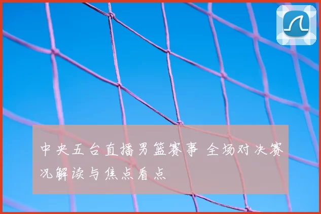 中央五台直播男篮赛事 全场对决赛况解读与焦点看点