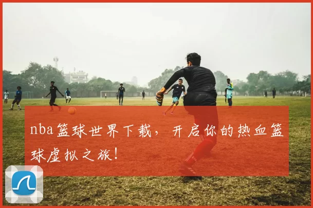 nba篮球世界下载，开启你的热血篮球虚拟之旅！