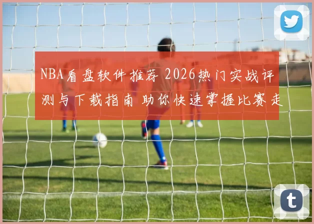 NBA看盘软件推荐 2026热门实战评测与下载指南 助你快速掌握比赛走势