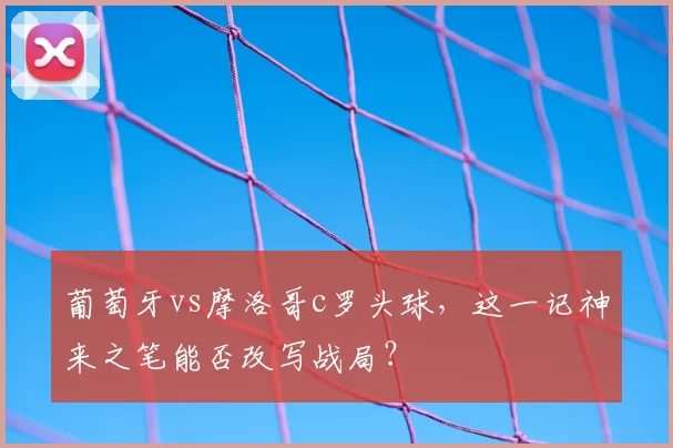 葡萄牙vs摩洛哥c罗头球，这一记神来之笔能否改写战局？
