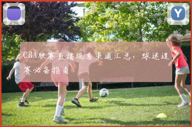 CBA联赛直播观看渠道汇总，球迷追赛必备指南