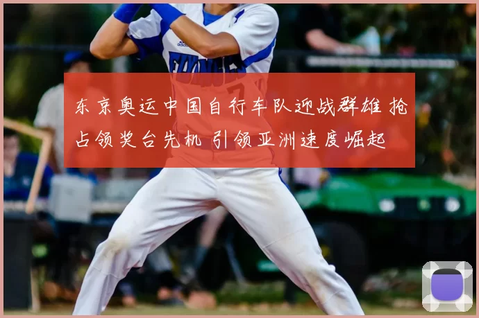 东京奥运中国自行车队迎战群雄 抢占领奖台先机 引领亚洲速度崛起 势不可挡