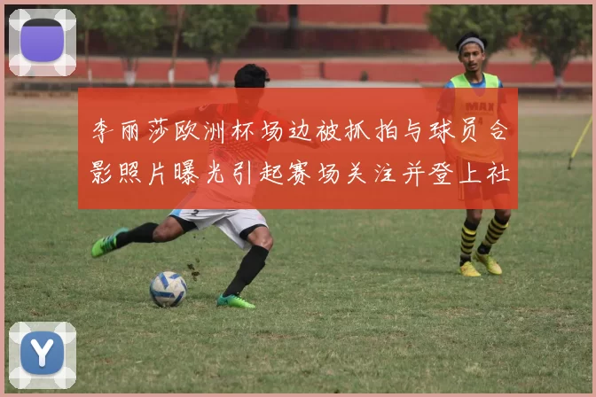 李丽莎欧洲杯场边被抓拍与球员合影照片曝光引起赛场关注并登上社交平台