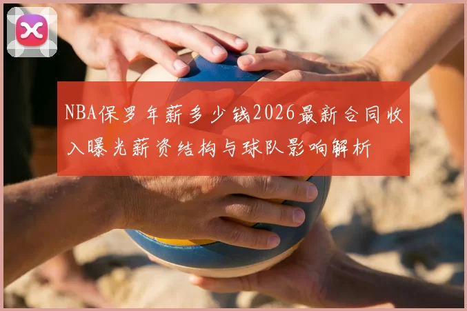 NBA保罗年薪多少钱2026最新合同收入曝光薪资结构与球队影响解析