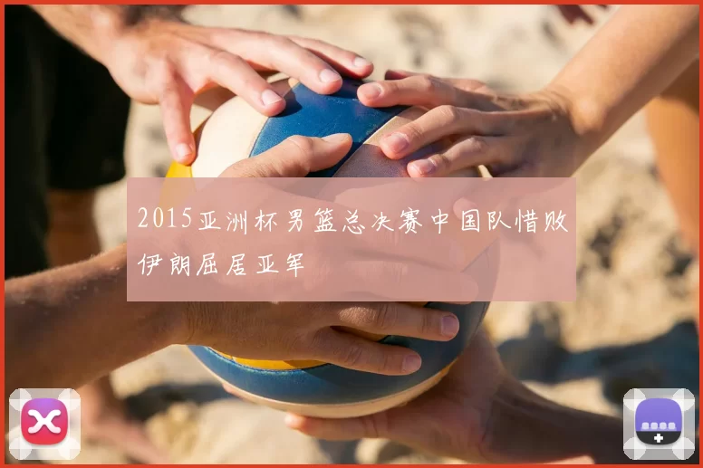 2015亚洲杯男篮总决赛中国队惜败伊朗屈居亚军