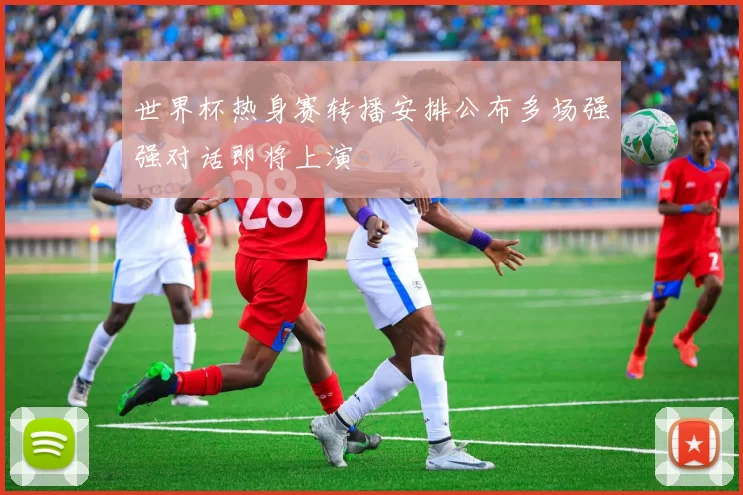 世界杯热身赛转播安排公布多场强强对话即将上演