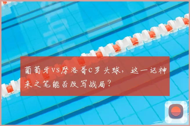 葡萄牙vs摩洛哥c罗头球，这一记神来之笔能否改写战局？