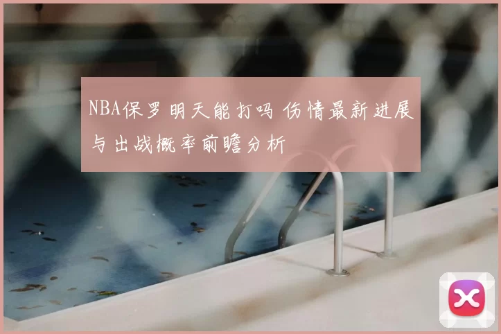 NBA保罗明天能打吗 伤情最新进展与出战概率前瞻分析