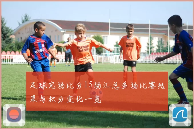 足球完场比分15场汇总多场比赛结果与积分变化一览