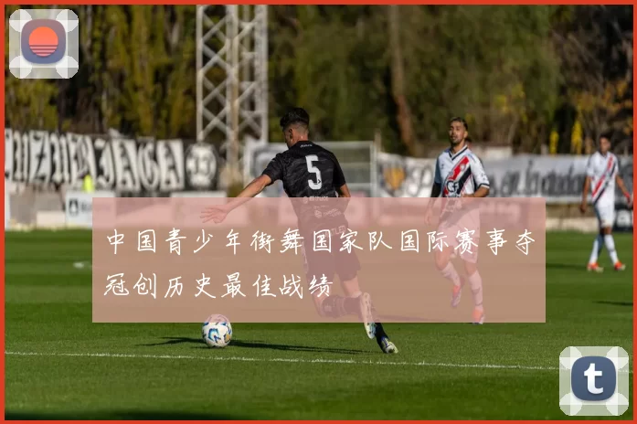 中国青少年街舞国家队国际赛事夺冠创历史最佳战绩