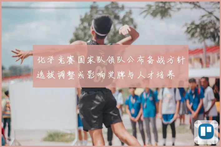 化学竞赛国家队领队公布备战方针选拔调整或影响奖牌与人才培养