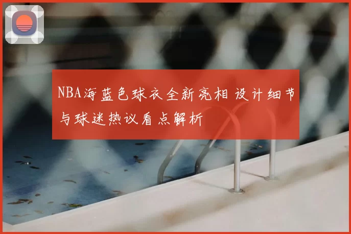 NBA海蓝色球衣全新亮相 设计细节与球迷热议看点解析