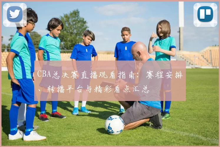 CBA总决赛直播观看指南：赛程安排、转播平台与精彩看点汇总