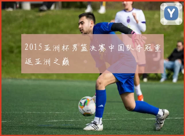 2015亚洲杯男篮决赛中国队夺冠重返亚洲之巅