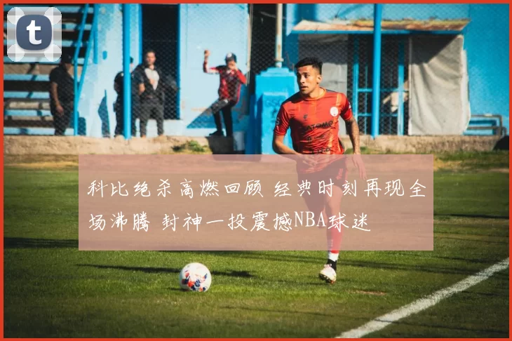 科比绝杀高燃回顾 经典时刻再现全场沸腾 封神一投震撼NBA球迷