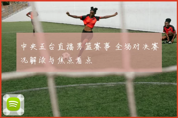 中央五台直播男篮赛事 全场对决赛况解读与焦点看点