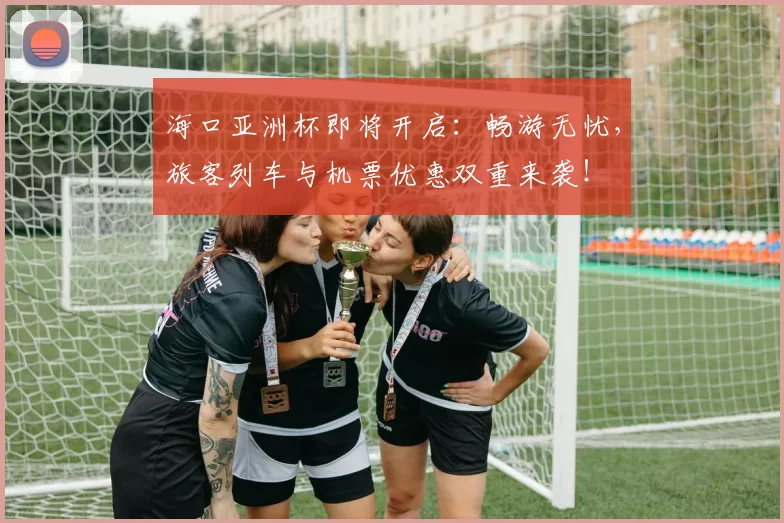 海口亚洲杯即将开启：畅游无忧，旅客列车与机票优惠双重来袭！