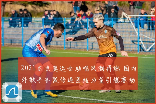 2021东京奥运会助唱风潮再燃 国内外歌手齐聚传递团结力量引爆赛场激情