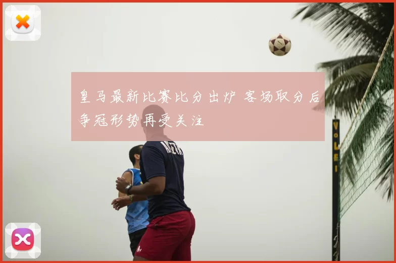 皇马最新比赛比分出炉 客场取分后争冠形势再受关注